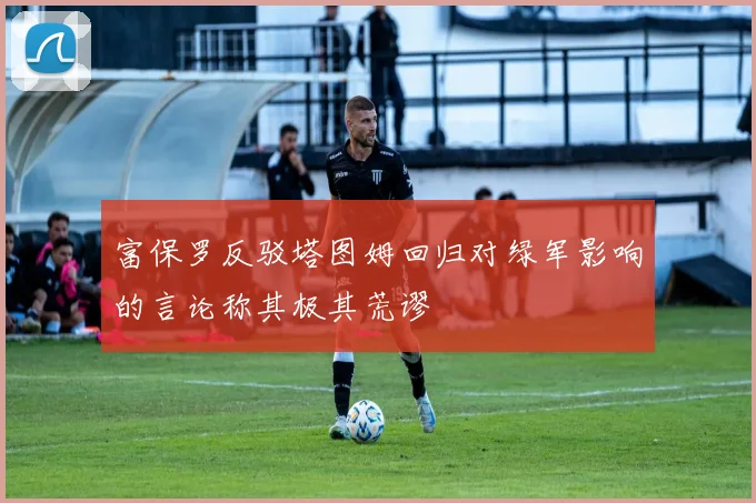 富保罗反驳塔图姆回归对绿军影响的言论称其极其荒谬