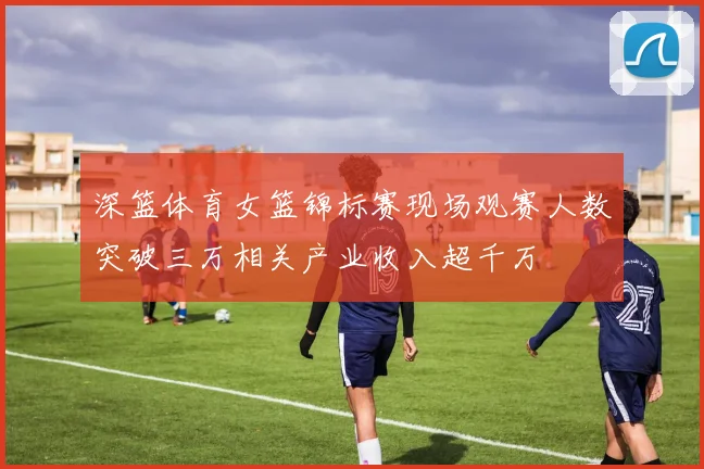 深篮体育女篮锦标赛现场观赛人数突破三万相关产业收入超千万