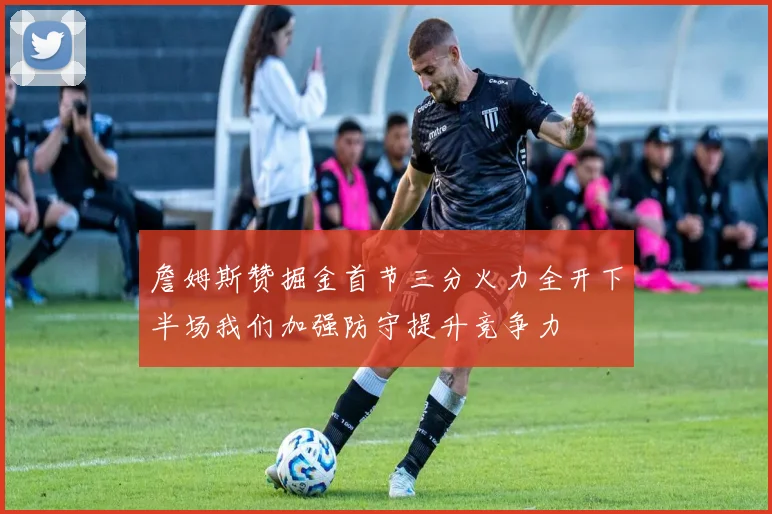 詹姆斯赞掘金首节三分火力全开下半场我们加强防守提升竞争力