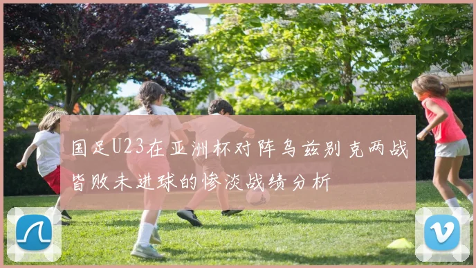国足U23在亚洲杯对阵乌兹别克两战皆败未进球的惨淡战绩分析