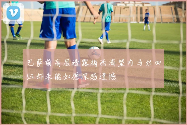 巴萨前高层透露梅西渴望内马尔回归却未能如愿深感遗憾