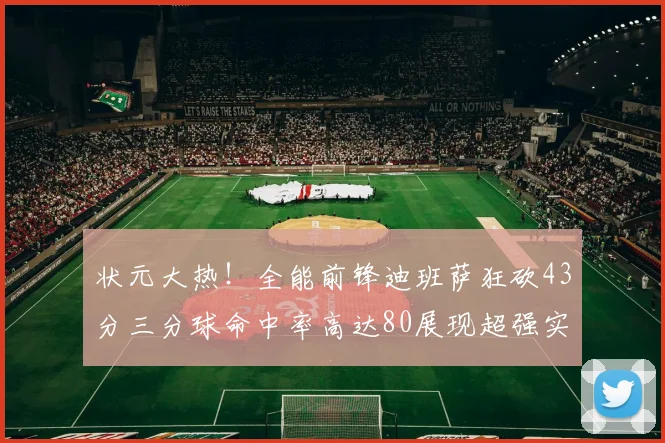 状元大热！全能前锋迪班萨狂砍43分三分球命中率高达80展现超强实力