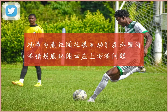 杨希与蒯纪闻社媒互动引发加盟海港猜想蒯纪闻回应上海港问题
