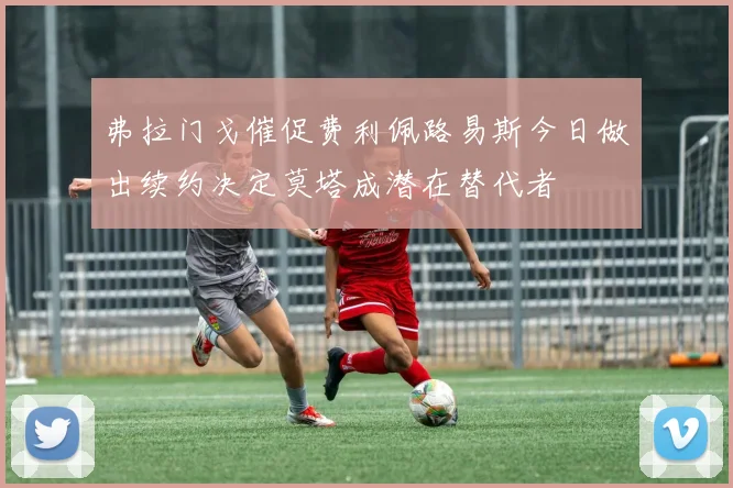 弗拉门戈催促费利佩路易斯今日做出续约决定莫塔成潜在替代者