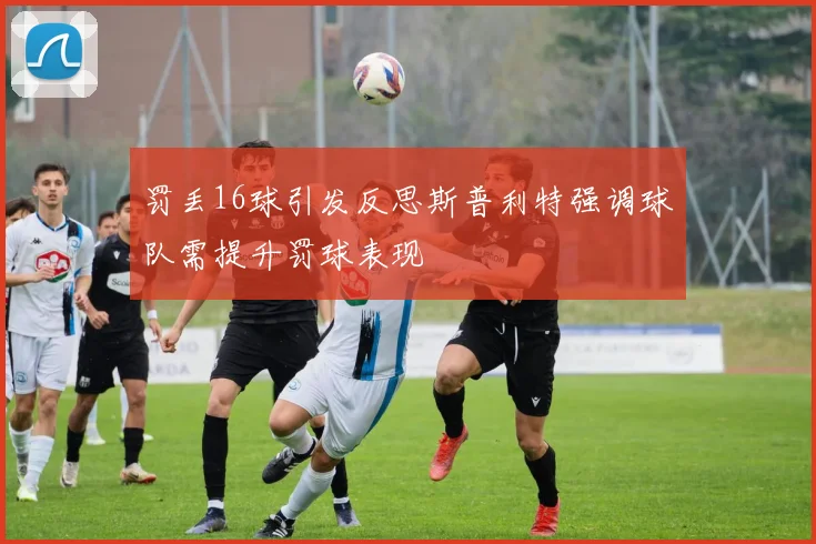 罚丢16球引发反思斯普利特强调球队需提升罚球表现