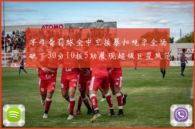 字母哥罚球全中空接暴扣绝杀全场砍下30分10板5助展现超级巨星风范