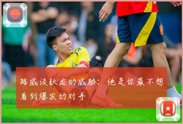 路威谈狄龙的威胁：他是你最不想看到爆发的对手