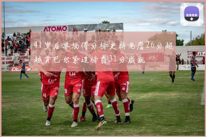 41岁后单场得分榜更新老詹26分超越贾巴尔紧追榜首31分成就