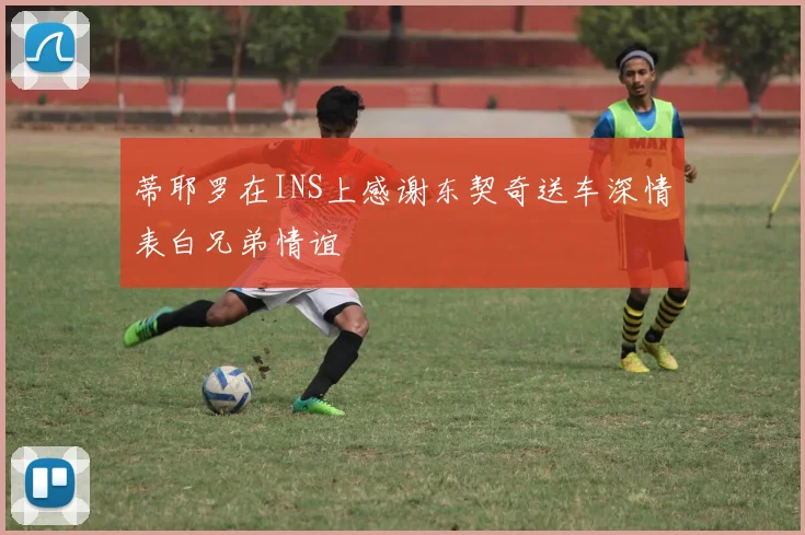 蒂耶罗在INS上感谢东契奇送车深情表白兄弟情谊