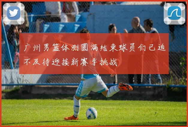 广州男篮体测圆满结束球员们已迫不及待迎接新赛季挑战