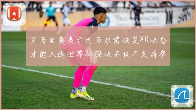 罗马里奥表示内马尔需恢复80状态才能入选世界杯现状不佳不支持参赛