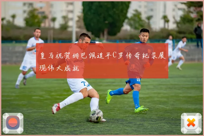 皇马祝贺姆巴佩追平C罗传奇纪录展现伟大成就