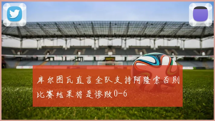 库尔图瓦直言全队支持阿隆索否则比赛结果将是惨败0-6