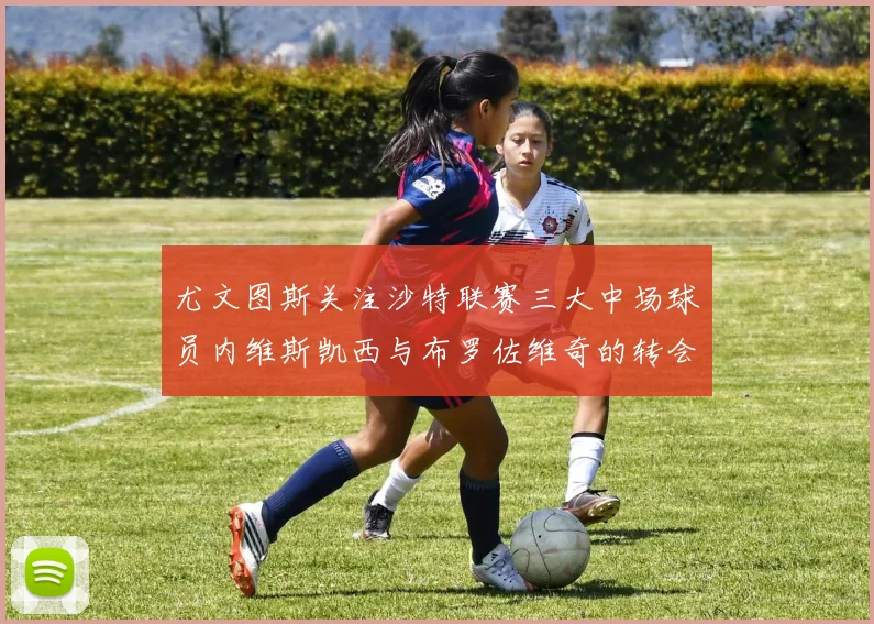 尤文图斯关注沙特联赛三大中场球员内维斯凯西与布罗佐维奇的转会动态