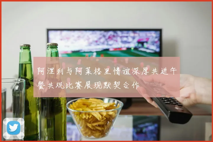 阿涅利与阿莱格里情谊深厚共进午餐共观比赛展现默契合作