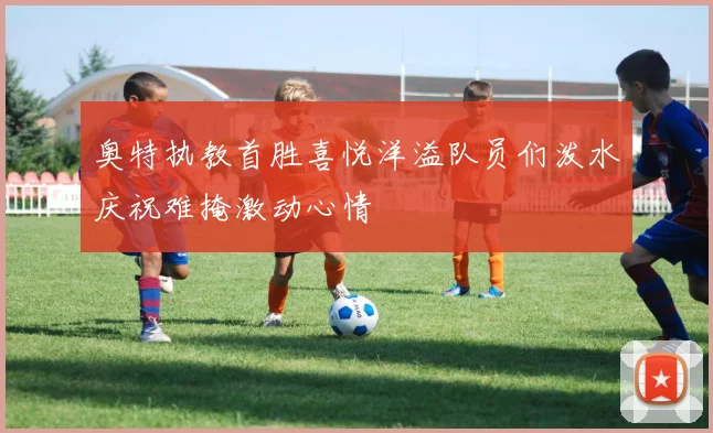 奥特执教首胜喜悦洋溢队员们泼水庆祝难掩激动心情