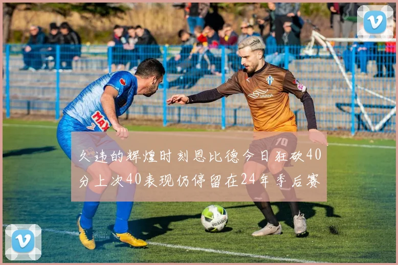 久违的辉煌时刻恩比德今日狂砍40分上次40表现仍停留在24年季后赛