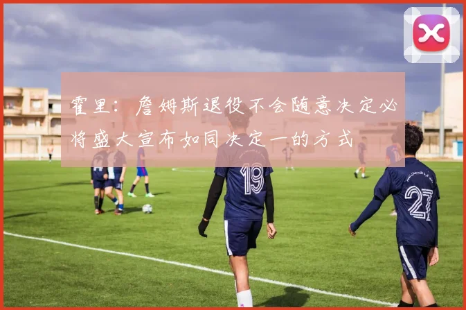 霍里：詹姆斯退役不会随意决定必将盛大宣布如同决定一的方式