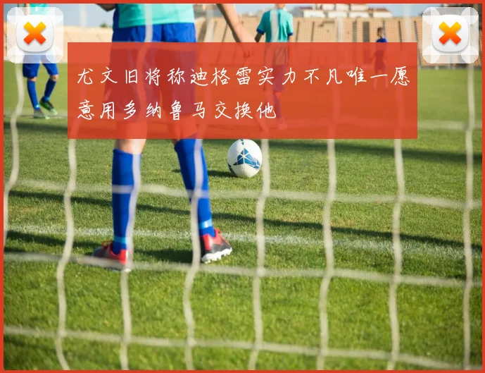 尤文旧将称迪格雷实力不凡唯一愿意用多纳鲁马交换他