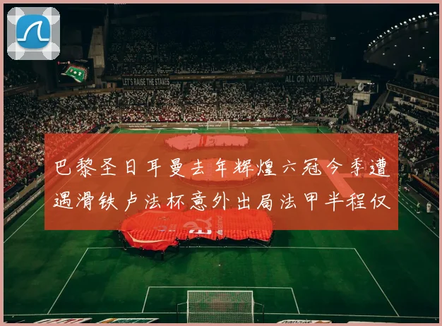 巴黎圣日耳曼去年辉煌六冠今季遭遇滑铁卢法杯意外出局法甲半程仅列第二