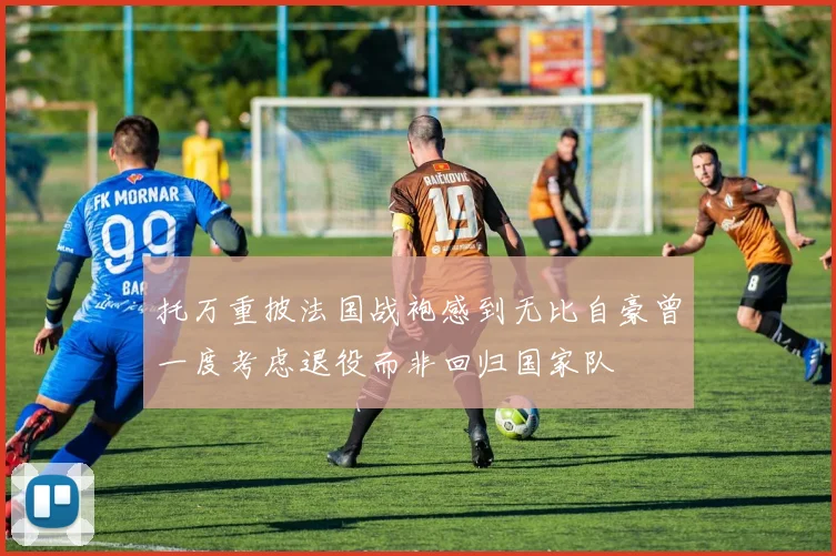 托万重披法国战袍感到无比自豪曾一度考虑退役而非回归国家队