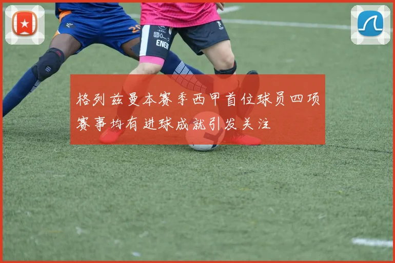 格列兹曼本赛季西甲首位球员四项赛事均有进球成就引发关注